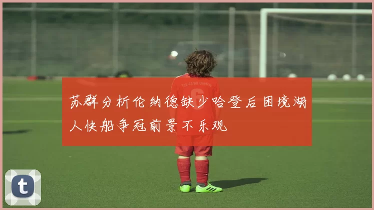 苏群分析伦纳德缺少哈登后困境湖人快船争冠前景不乐观