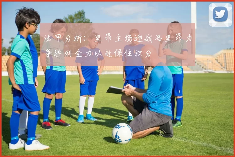 法甲分析：里昂主场迎战洛里昂力争胜利全力以赴保住积分