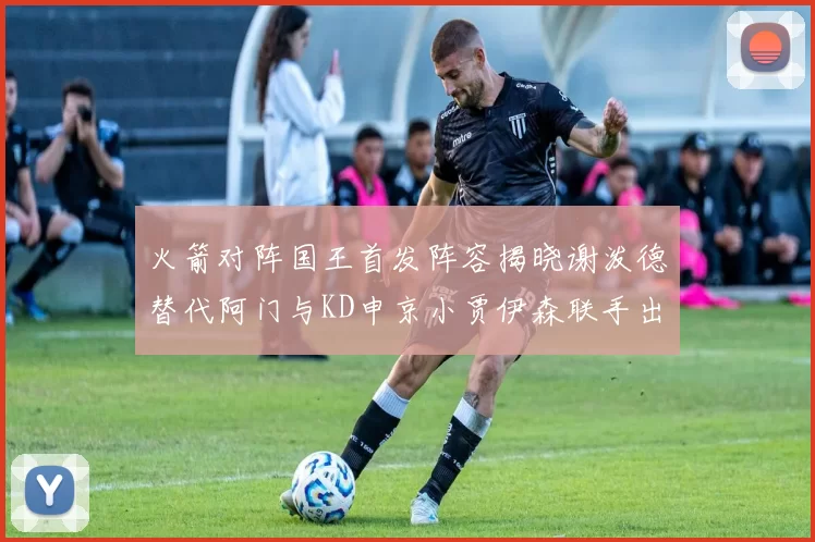 火箭对阵国王首发阵容揭晓谢泼德替代阿门与KD申京小贾伊森联手出战