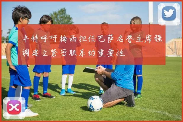 丰特呼吁梅西担任巴萨名誉主席强调建立紧密联系的重要性