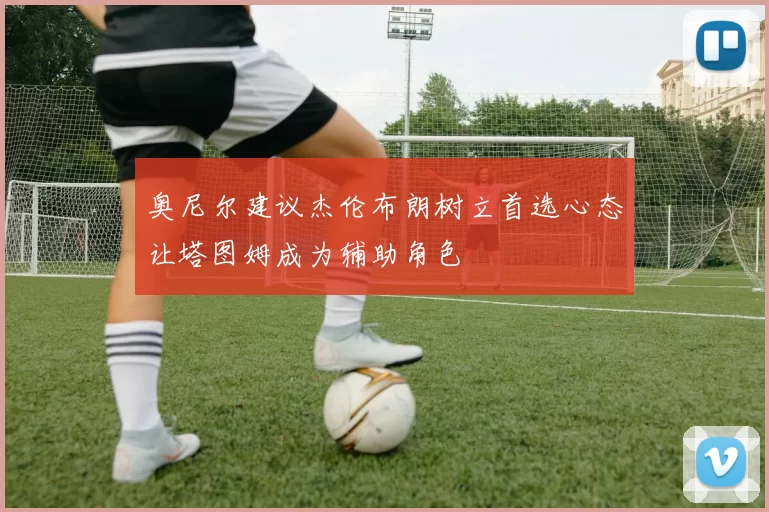 奥尼尔建议杰伦布朗树立首选心态让塔图姆成为辅助角色