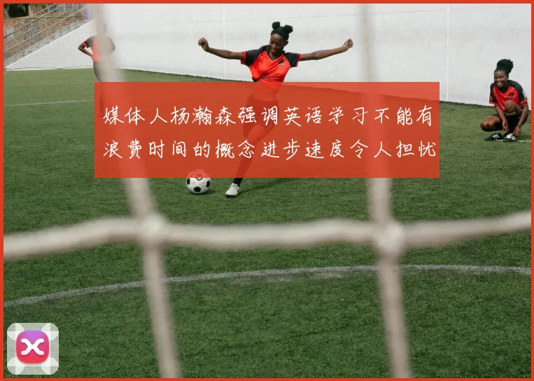 媒体人杨瀚森强调英语学习不能有浪费时间的概念进步速度令人担忧