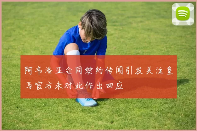 阿韦洛亚合同续约传闻引发关注皇马官方未对此作出回应