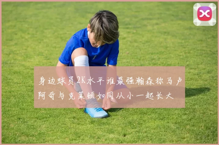 身边球员2K水平谁最强瀚森称马卢阿奇与克莱顿如同从小一起长大