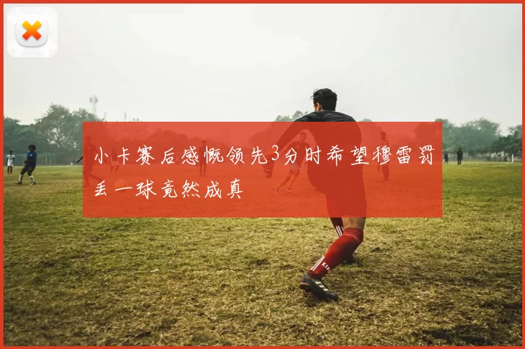 小卡赛后感慨领先3分时希望穆雷罚丢一球竟然成真