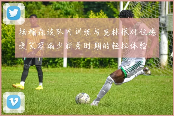 杨瀚森谈队内训练与克林根对位感受笑容减少新秀时期的轻松体验