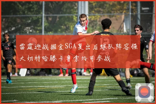 雷霆迎战掘金SGA复出后球队阵容强大切特哈滕卡鲁索均可参战
