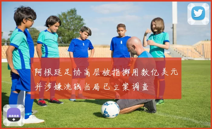 阿根廷足协高层被指挪用数亿美元并涉嫌洗钱当局已立案调查
