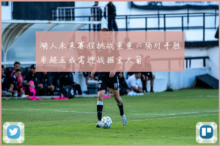 湖人未来赛程挑战重重六场对手胜率超五成需迎战掘金火箭