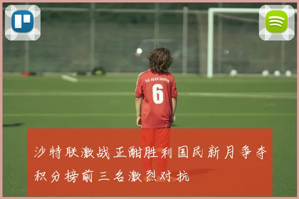 沙特联激战正酣胜利国民新月争夺积分榜前三名激烈对抗