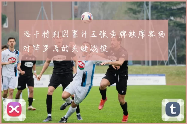 洛卡特利因累计五张黄牌缺席客场对阵罗马的关键战役