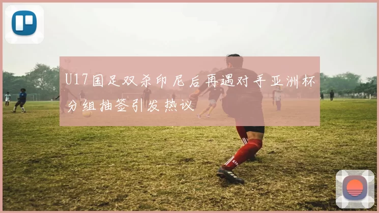 U17国足双杀印尼后再遇对手亚洲杯分组抽签引发热议