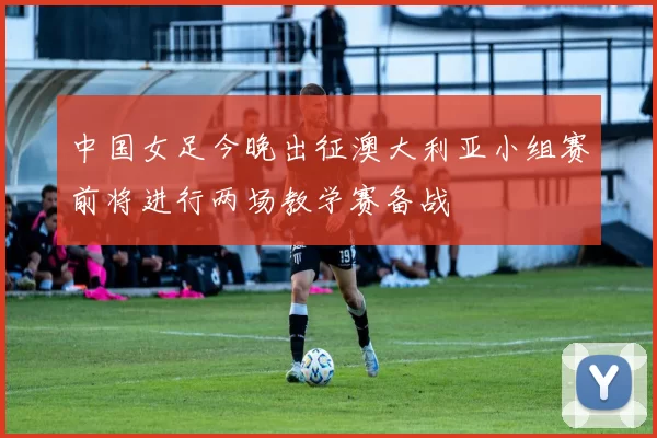 中国女足今晚出征澳大利亚小组赛前将进行两场教学赛备战