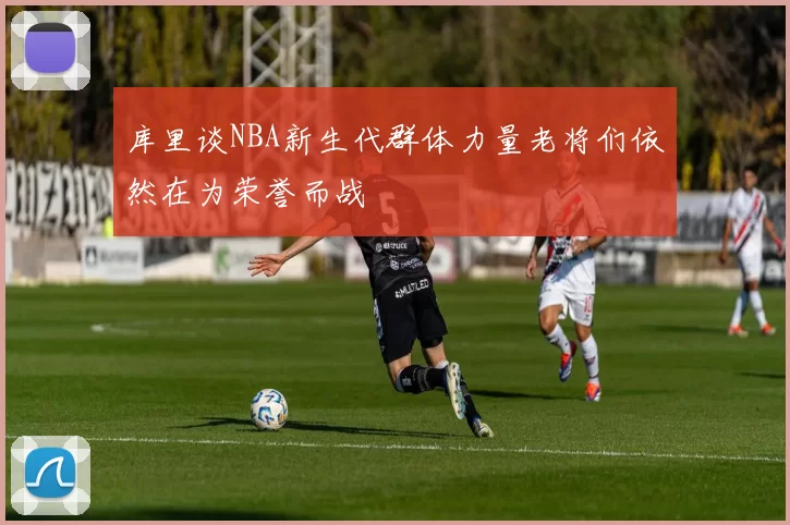 库里谈NBA新生代群体力量老将们依然在为荣誉而战