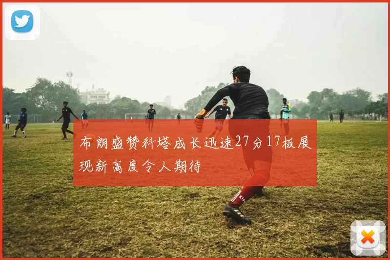 布朗盛赞科塔成长迅速27分17板展现新高度令人期待