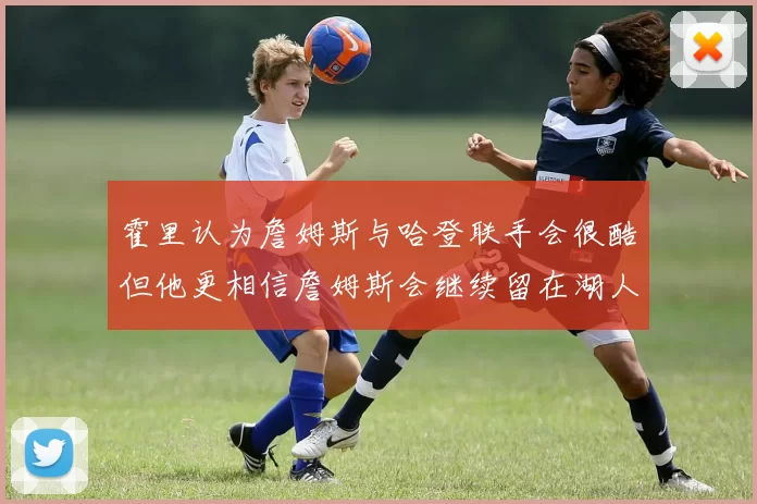 霍里认为詹姆斯与哈登联手会很酷但他更相信詹姆斯会继续留在湖人