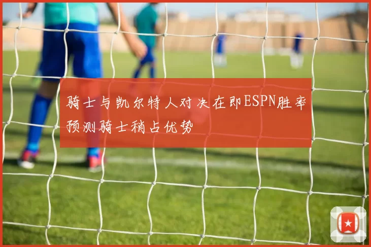 骑士与凯尔特人对决在即ESPN胜率预测骑士稍占优势