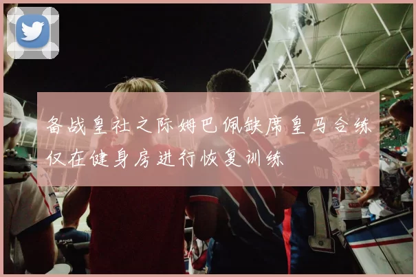 备战皇社之际姆巴佩缺席皇马合练仅在健身房进行恢复训练