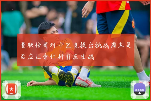 曼联传奇对卡里克提出挑战周末是否应让舍什科首发出战