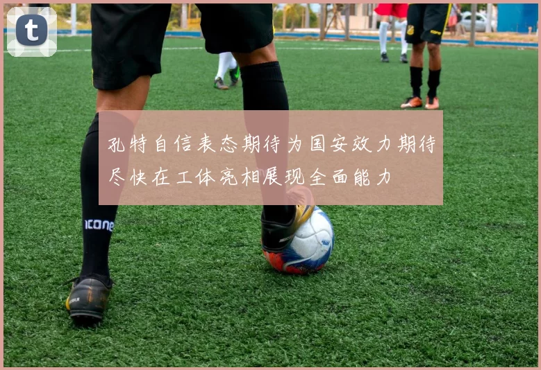孔特自信表态期待为国安效力期待尽快在工体亮相展现全面能力