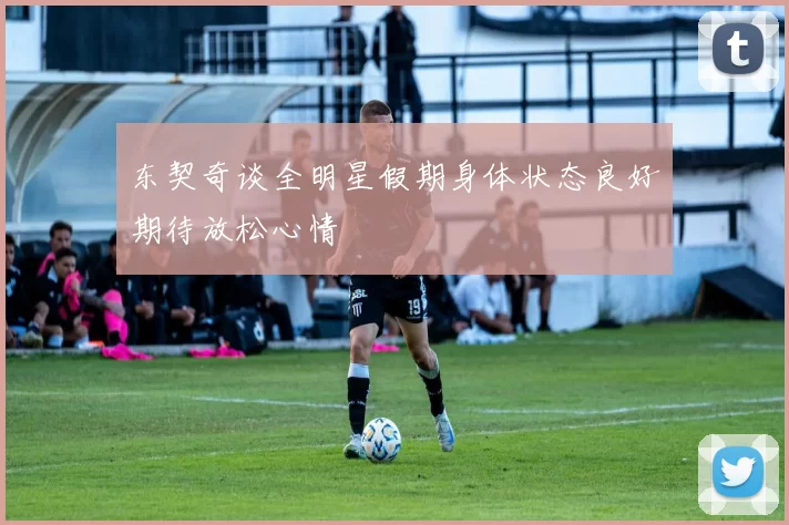 东契奇谈全明星假期身体状态良好期待放松心情