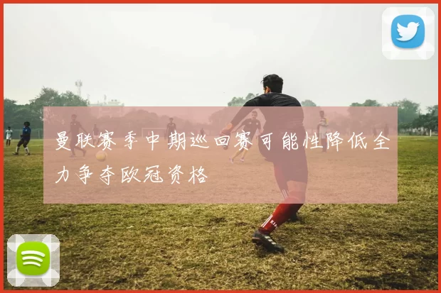 曼联赛季中期巡回赛可能性降低全力争夺欧冠资格