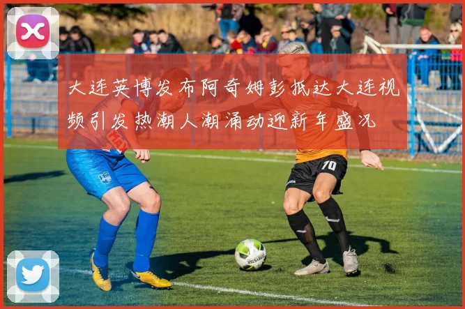 大连英博发布阿奇姆彭抵达大连视频引发热潮人潮涌动迎新年盛况